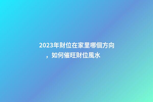 2023年財位在家里哪個方向，如何催旺財位風水